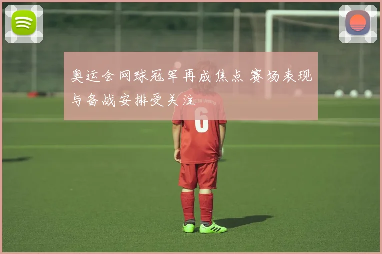 奥运会网球冠军再成焦点 赛场表现与备战安排受关注