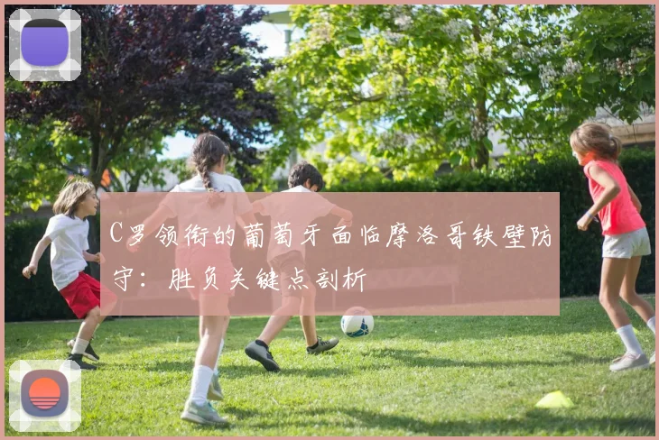 C罗领衔的葡萄牙面临摩洛哥铁壁防守:胜负关键点剖析