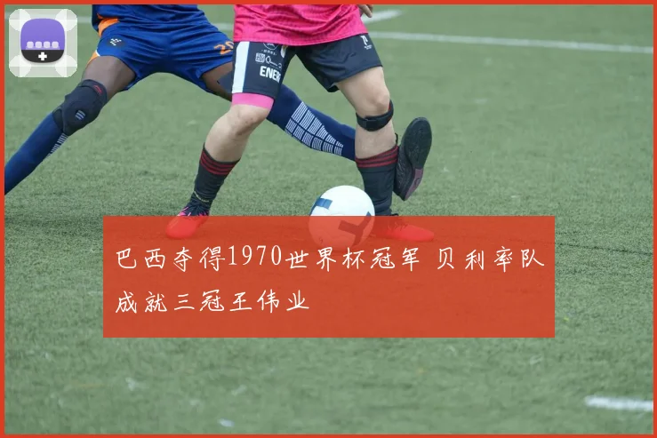巴西夺得1970世界杯冠军 贝利率队成就三冠王伟业