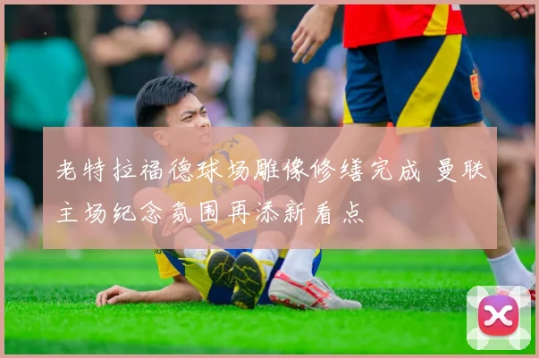 老特拉福德球场雕像修缮完成 曼联主场纪念氛围再添新看点