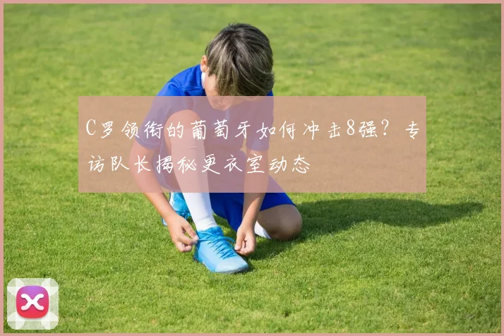 C罗领衔的葡萄牙如何冲击8强？专访队长揭秘更衣室动态