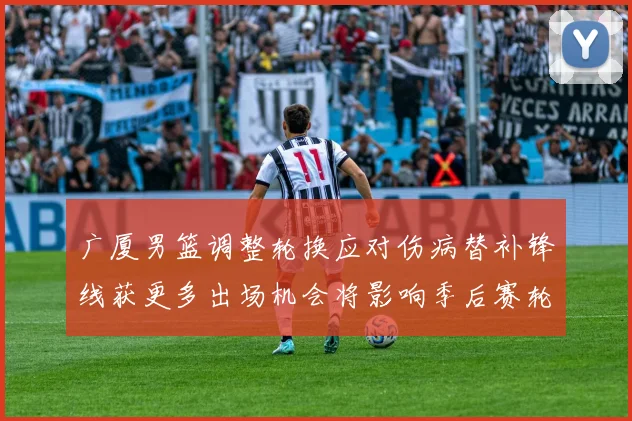 广厦男篮调整轮换应对伤病替补锋线获更多出场机会将影响季后赛轮换深度