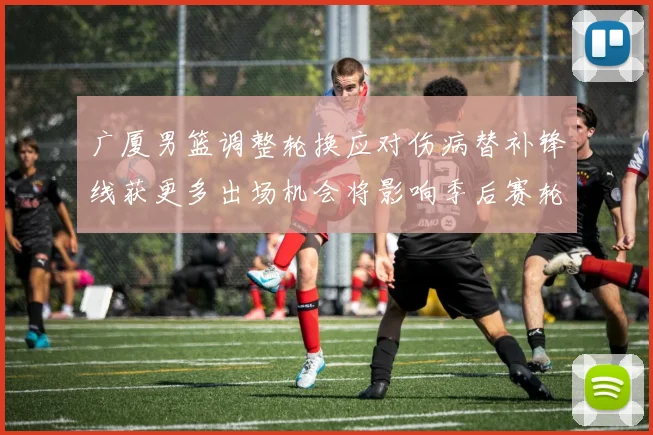 广厦男篮调整轮换应对伤病替补锋线获更多出场机会将影响季后赛轮换深度