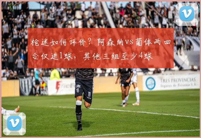 枪迷如何评价？阿森纳vs葡体两回合仅进1球，其他三组至少4球