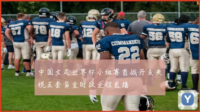 中国女足世界杯小组赛首战丹麦央视五套黄金时段全程直播