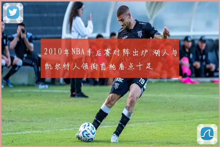 2010年NBA季后赛对阵出炉 湖人与凯尔特人领衔首轮看点十足