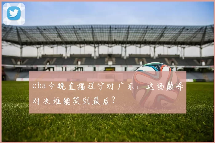 cba今晚直播辽宁对广东，这场巅峰对决谁能笑到最后？