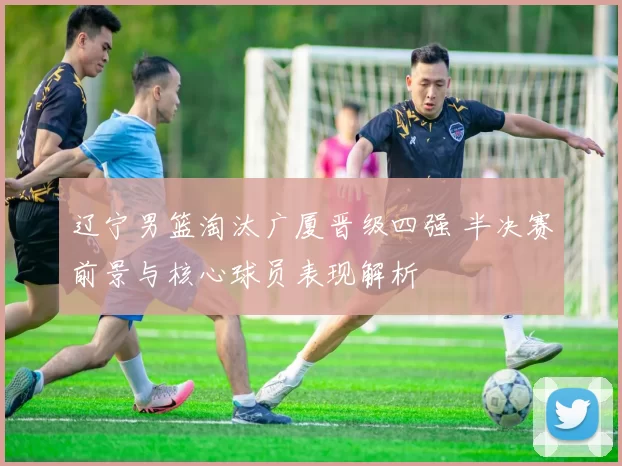 辽宁男篮淘汰广厦晋级四强 半决赛前景与核心球员表现解析