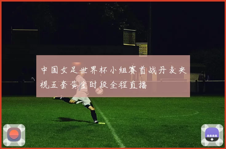 中国女足世界杯小组赛首战丹麦央视五套黄金时段全程直播