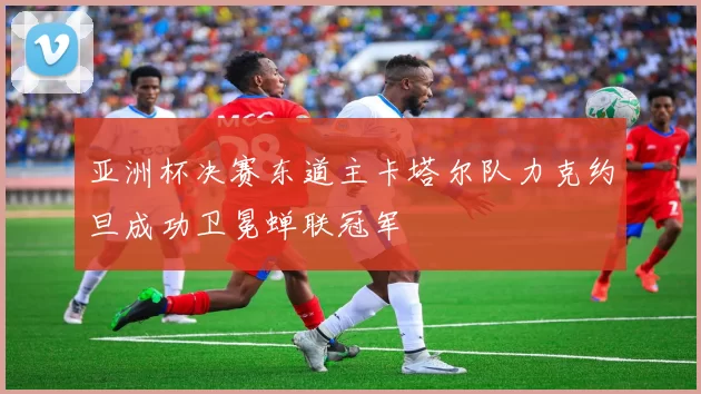 亚洲杯决赛东道主卡塔尔队力克约旦成功卫冕蝉联冠军