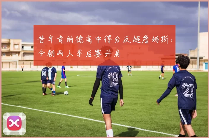 昔年肯纳德高中得分反超詹姆斯，今朝两人季后赛并肩