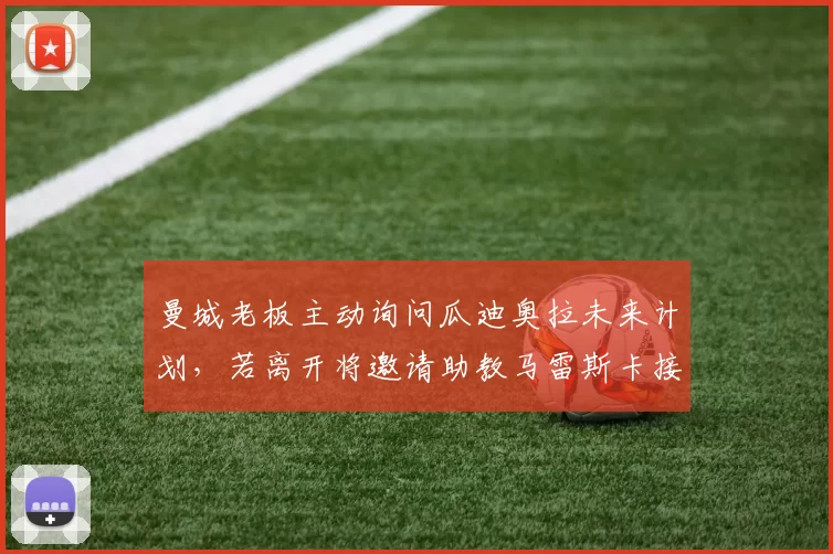 曼城老板主动询问瓜迪奥拉未来计划，若离开将邀请助教马雷斯卡接班_欧冠_罗马