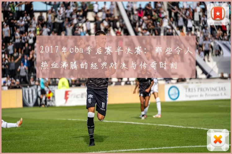 2017年cba季后赛半决赛：那些令人热血沸腾的经典对决与传奇时刻