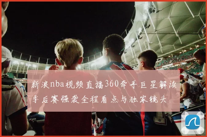 新浪nba视频直播360牵手巨星解读季后赛强袭全程看点与独家镜头