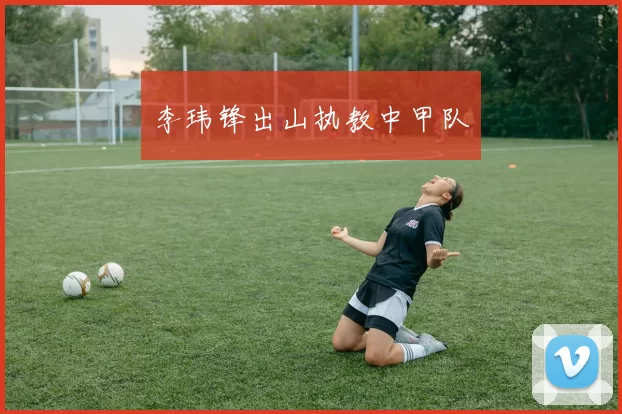 李玮锋出山执教中甲队