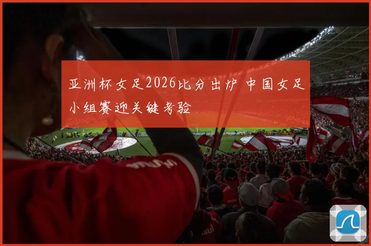 亚洲杯女足2026比分出炉 中国女足小组赛迎关键考验