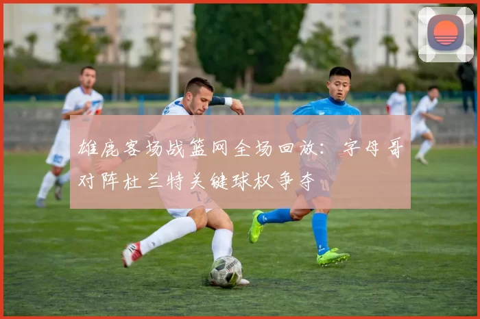 雄鹿客场战篮网全场回放：字母哥对阵杜兰特关键球权争夺