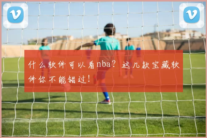 什么软件可以看nba？这几款宝藏软件你不能错过！
