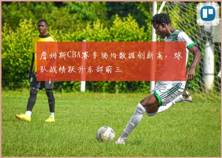 詹姆斯CBA赛季场均数据创新高,球队战绩跃升东部前三