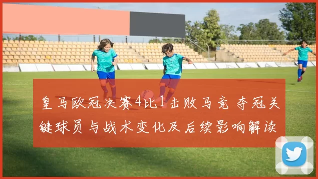 皇马欧冠决赛4比1击败马竞 夺冠关键球员与战术变化及后续影响解读