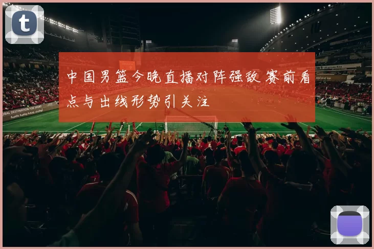 中国男篮今晚直播对阵强敌 赛前看点与出线形势引关注