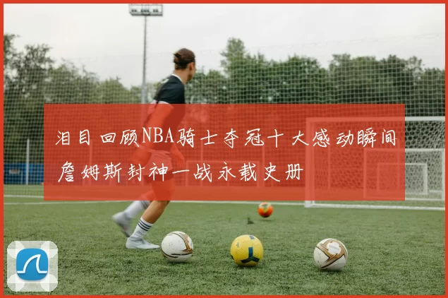 泪目回顾NBA骑士夺冠十大感动瞬间 詹姆斯封神一战永载史册