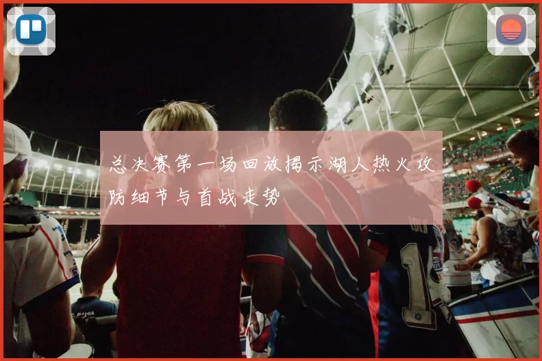 总决赛第一场回放揭示湖人热火攻防细节与首战走势