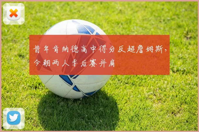 昔年肯纳德高中得分反超詹姆斯，今朝两人季后赛并肩