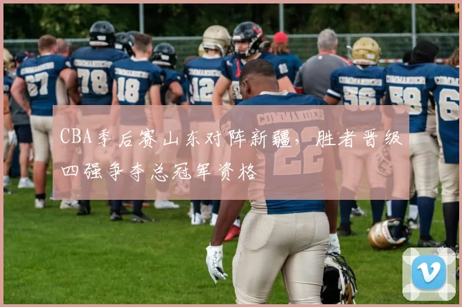 CBA季后赛山东对阵新疆，胜者晋级四强争夺总冠军资格