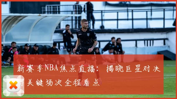 新赛季NBA焦点直播:揭晓巨星对决与关键场次全程看点