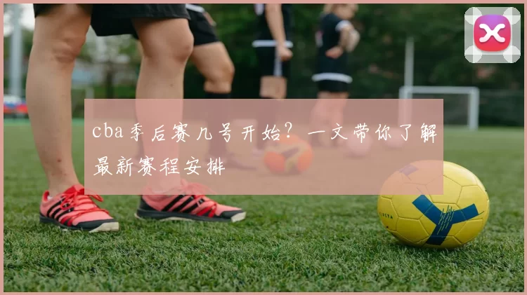 cba季后赛几号开始?一文带你了解最新赛程安排
