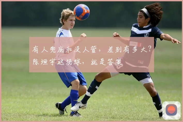 有人兜底和没人管，差别有多大？陈垣宇这场球，就是答案