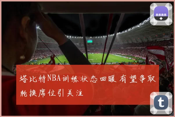 塔比特NBA训练状态回暖 有望争取轮换席位引关注