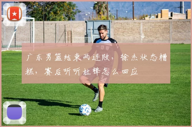 广东男篮结束两连败，徐杰状态糟糕，赛后听听杜锋怎么回应