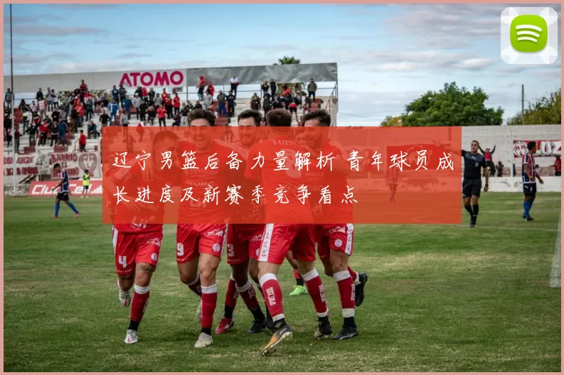 辽宁男篮后备力量解析 青年球员成长进度及新赛季竞争看点