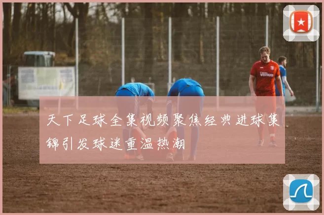 天下足球全集视频聚焦经典进球集锦引发球迷重温热潮
