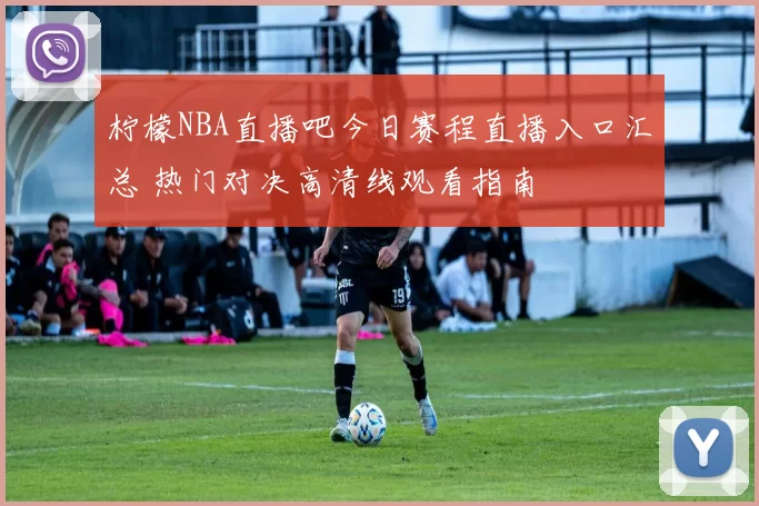 柠檬NBA直播吧今日赛程直播入口汇总 热门对决高清线观看指南