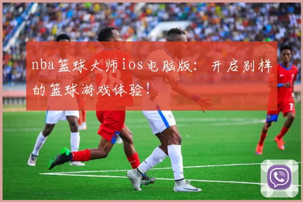 nba篮球大师ios电脑版：开启别样的篮球游戏体验！