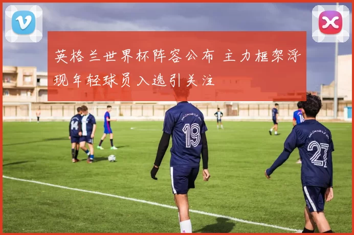 英格兰世界杯阵容公布 主力框架浮现年轻球员入选引关注