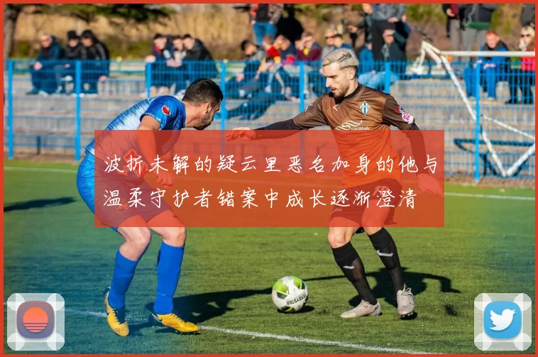 波折未解的疑云里恶名加身的他与温柔守护者错案中成长逐渐澄清