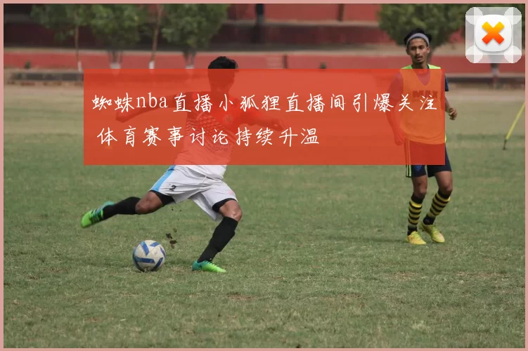 蜘蛛nba直播小狐狸直播间引爆关注 体育赛事讨论持续升温