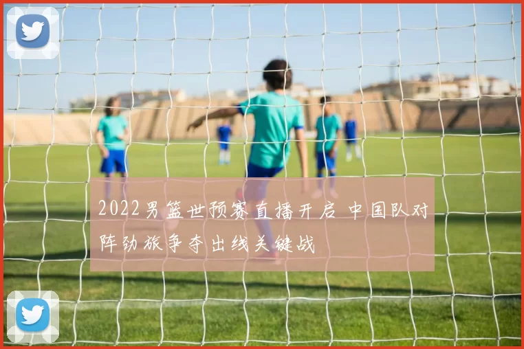 2022男篮世预赛直播开启 中国队对阵劲旅争夺出线关键战