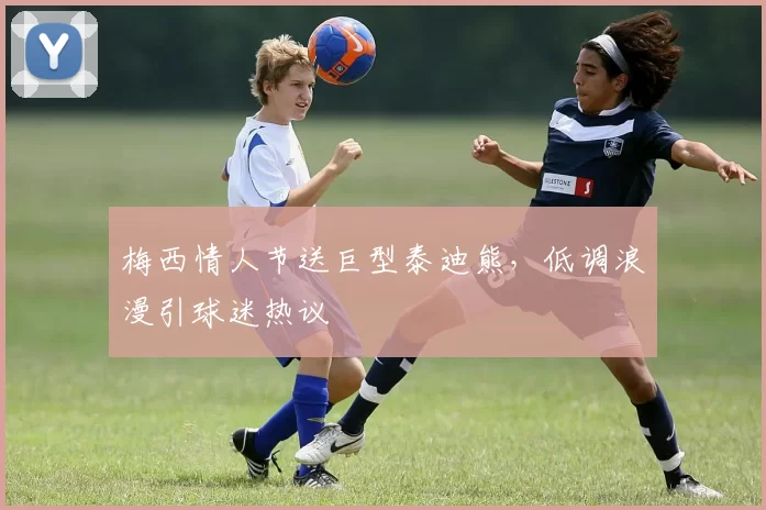 梅西情人节送巨型泰迪熊，低调浪漫引球迷热议