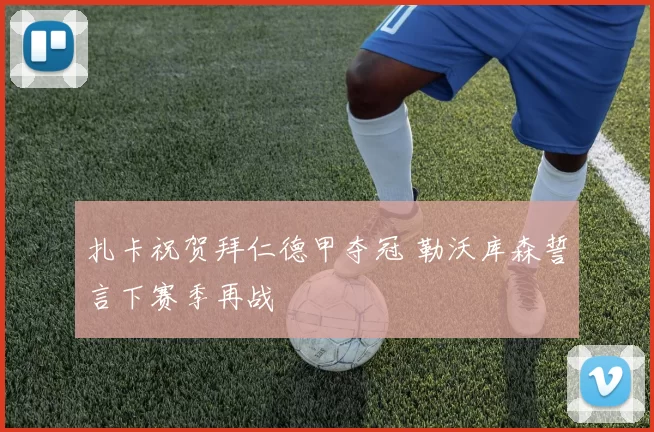 扎卡祝贺拜仁德甲夺冠 勒沃库森誓言下赛季再战