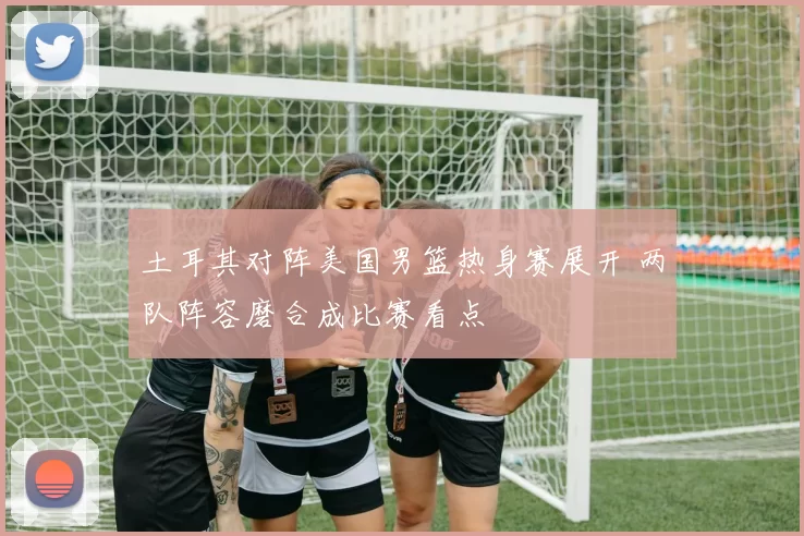 土耳其对阵美国男篮热身赛展开 两队阵容磨合成比赛看点