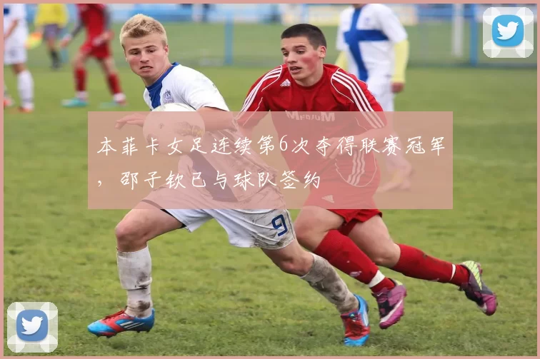 本菲卡女足连续第6次夺得联赛冠军，邵子钦已与球队签约