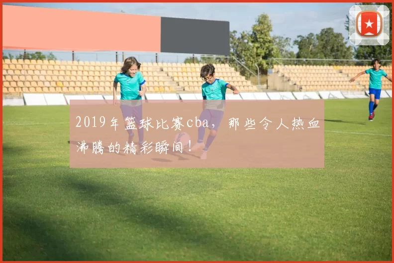 2019年篮球比赛cba，那些令人热血沸腾的精彩瞬间！