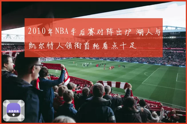 2010年NBA季后赛对阵出炉 湖人与凯尔特人领衔首轮看点十足