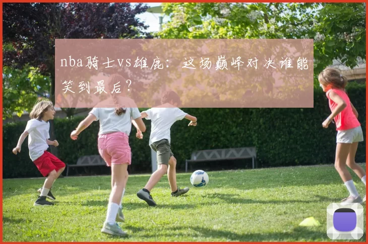 nba骑士vs雄鹿：这场巅峰对决谁能笑到最后？
