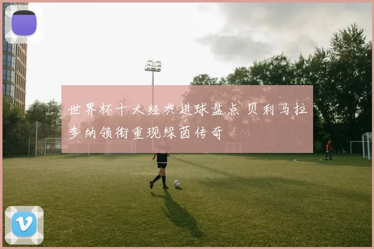 世界杯十大经典进球盘点 贝利马拉多纳领衔重现绿茵传奇